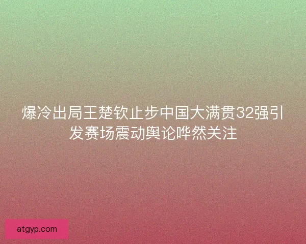 爆冷出局王楚钦止步中国大满贯32强引发赛场震动舆论哗然关注