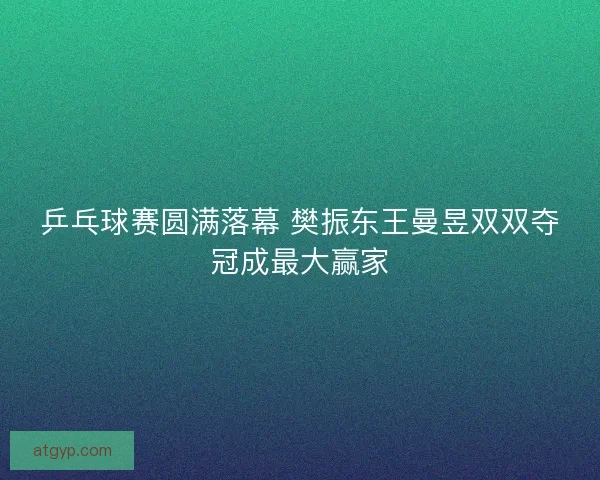 乒乓球赛圆满落幕 樊振东王曼昱双双夺冠成最大赢家