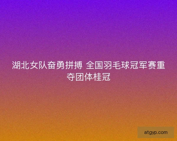 湖北女队奋勇拼搏 全国羽毛球冠军赛重夺团体桂冠