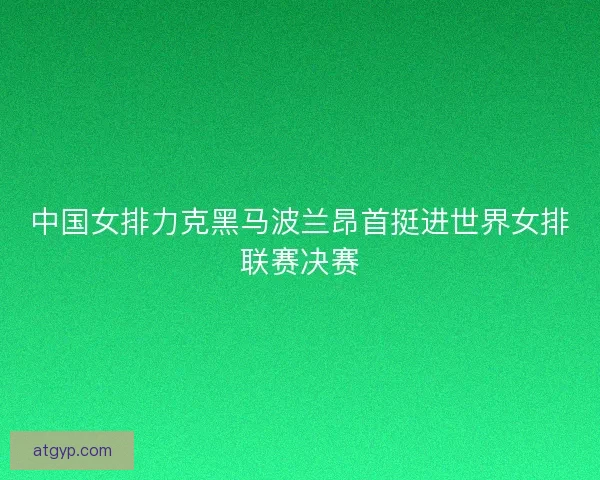 中国女排力克黑马波兰昂首挺进世界女排联赛决赛