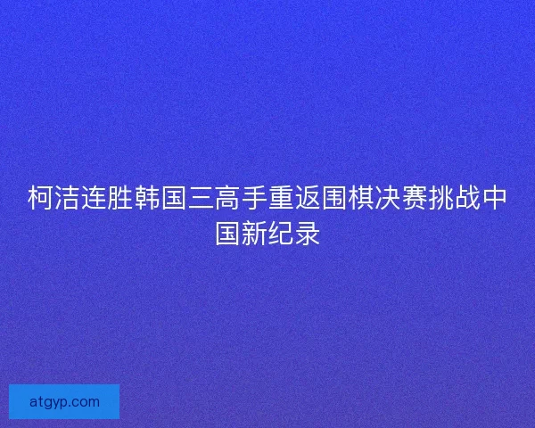柯洁连胜韩国三高手重返围棋决赛挑战中国新纪录