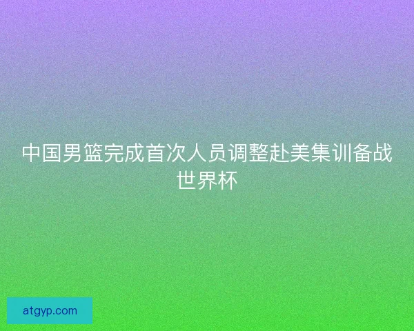 中国男篮完成首次人员调整赴美集训备战世界杯