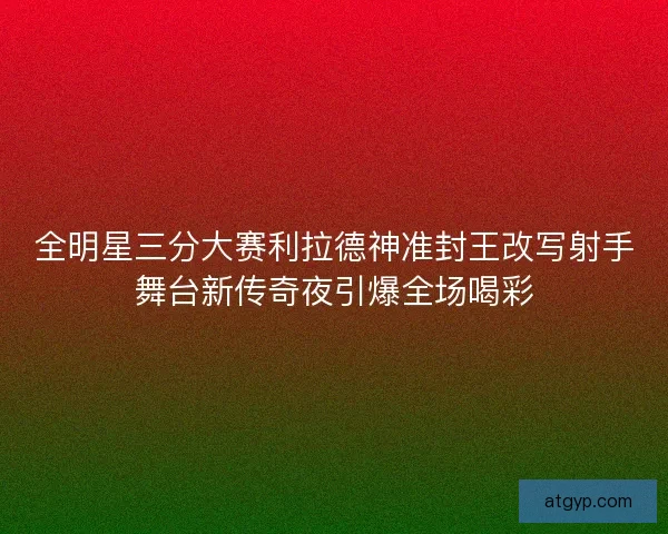 全明星三分大赛利拉德神准封王改写射手舞台新传奇夜引爆全场喝彩
