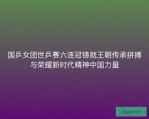 国乒女团世乒赛六连冠铸就王朝传承拼搏与荣耀新时代精神中国力量