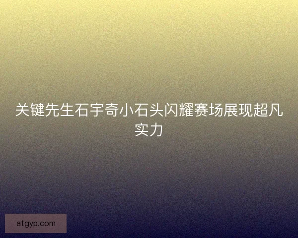 关键先生石宇奇小石头闪耀赛场展现超凡实力