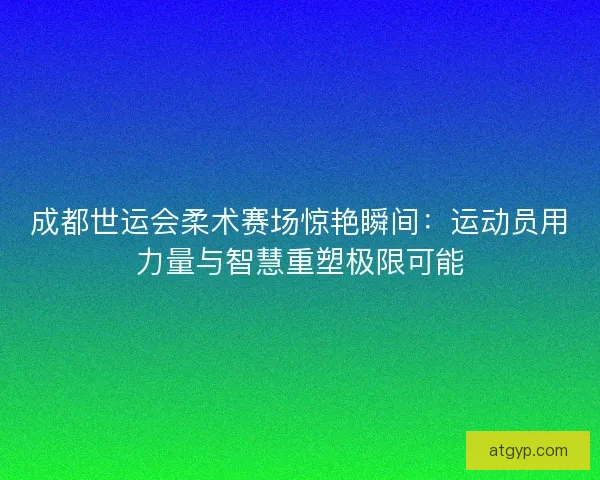 成都世运会柔术赛场惊艳瞬间：运动员用力量与智慧重塑极限可能